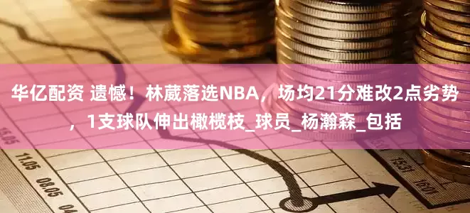 华亿配资 遗憾！林葳落选NBA，场均21分难改2点劣势，1支球队伸出橄榄枝_球员_杨瀚森_包括