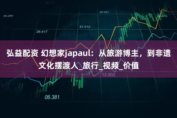 弘益配资 幻想家japaul：从旅游博主，到非遗文化摆渡人_旅行_视频_价值