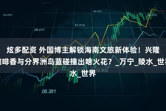 炫多配资 外国博主解锁海南文旅新体验!兴隆咖啡香与分界洲岛蓝碰撞出啥火花?_万宁_陵水_世界