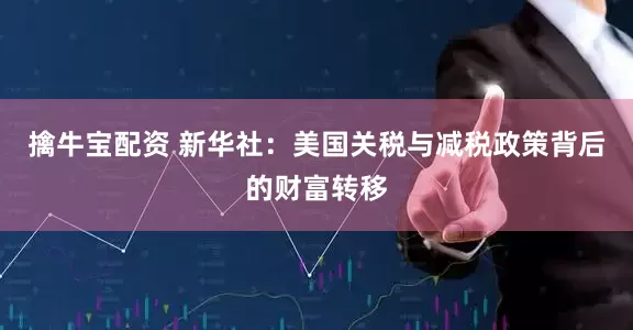 擒牛宝配资 新华社：美国关税与减税政策背后的财富转移