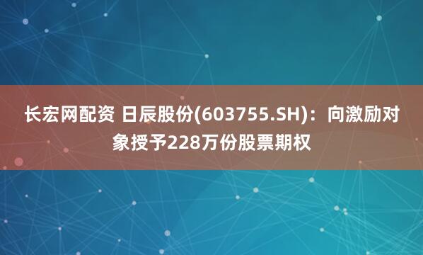 长宏网配资 日辰股份(603755.SH)：向激励对象授予228万份股票期权