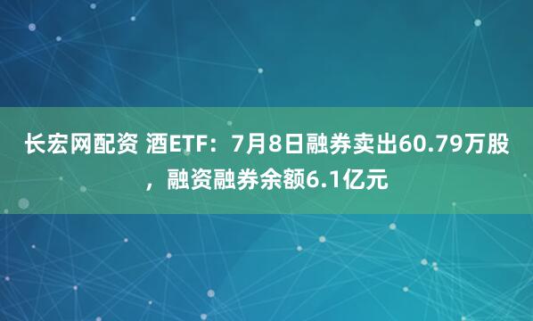 长宏网配资 酒ETF：7月8日融券卖出60.79万股，融资融券余额6.1亿元