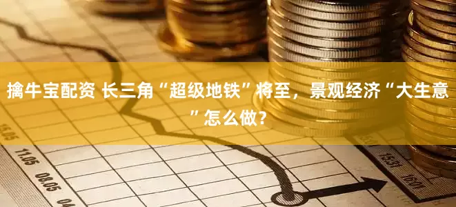 擒牛宝配资 长三角“超级地铁”将至，景观经济“大生意”怎么做？