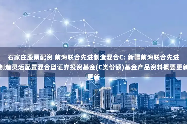 石家庄股票配资 前海联合先进制造混合C: 新疆前海联合先进制造灵活配置混合型证券投资基金(C类份额)基金产品资料概要更新