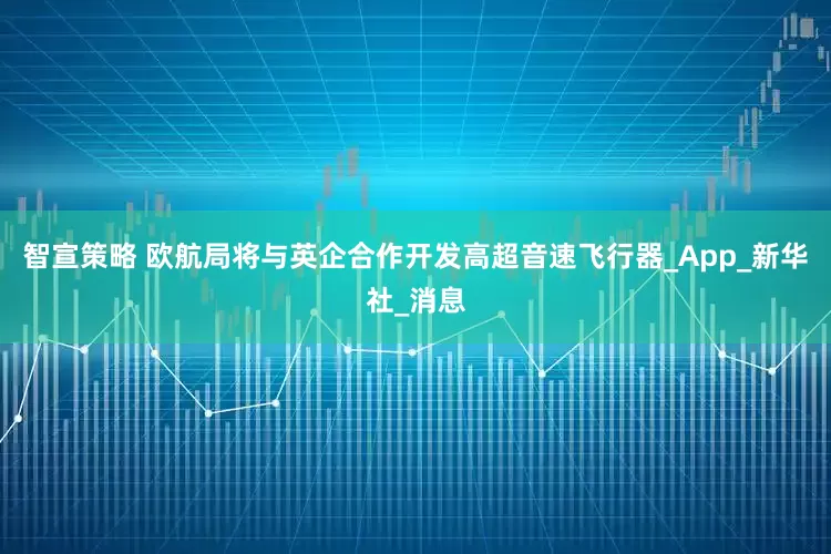 智宣策略 欧航局将与英企合作开发高超音速飞行器_App_新华社_消息