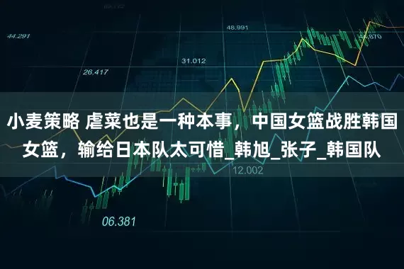小麦策略 虐菜也是一种本事，中国女篮战胜韩国女篮，输给日本队太可惜_韩旭_张子_韩国队