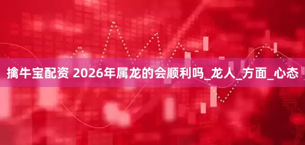 擒牛宝配资 2026年属龙的会顺利吗_龙人_方面_心态
