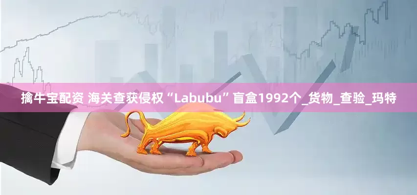 擒牛宝配资 海关查获侵权“Labubu”盲盒1992个_货物_查验_玛特