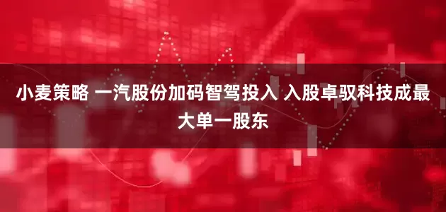 小麦策略 一汽股份加码智驾投入 入股卓驭科技成最大单一股东