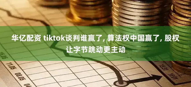 华亿配资 tiktok谈判谁赢了, 算法权中国赢了, 股权让字节跳动更主动