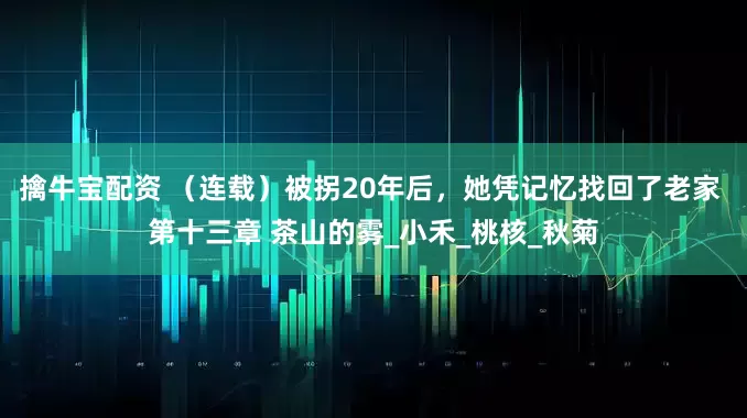 擒牛宝配资 （连载）被拐20年后，她凭记忆找回了老家 第十三章 茶山的雾_小禾_桃核_秋菊