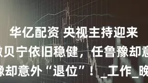 华亿配资 央视主持迎来大换血，撒贝宁依旧稳健，任鲁豫却意外“退位”！_工作_晚会_能力