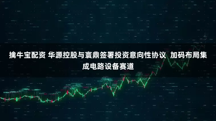 擒牛宝配资 华源控股与寰鼎签署投资意向性协议  加码布局集成电路设备赛道