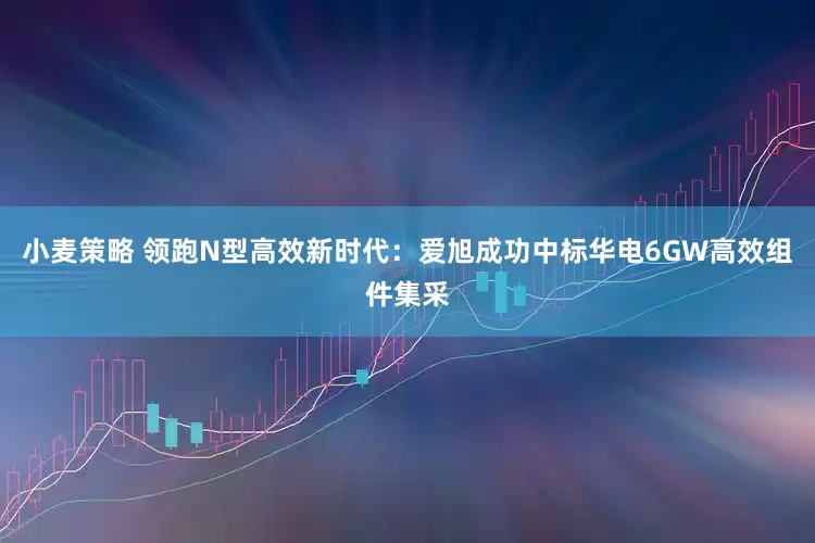 小麦策略 领跑N型高效新时代：爱旭成功中标华电6GW高效组件集采