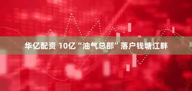 华亿配资 10亿“油气总部”落户钱塘江畔